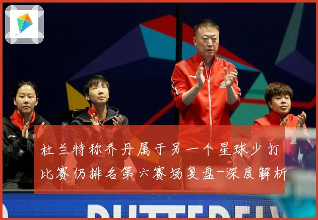 杜兰特称乔丹属于另一个星球少打比赛仍排名第六赛场复盘-深度解析
