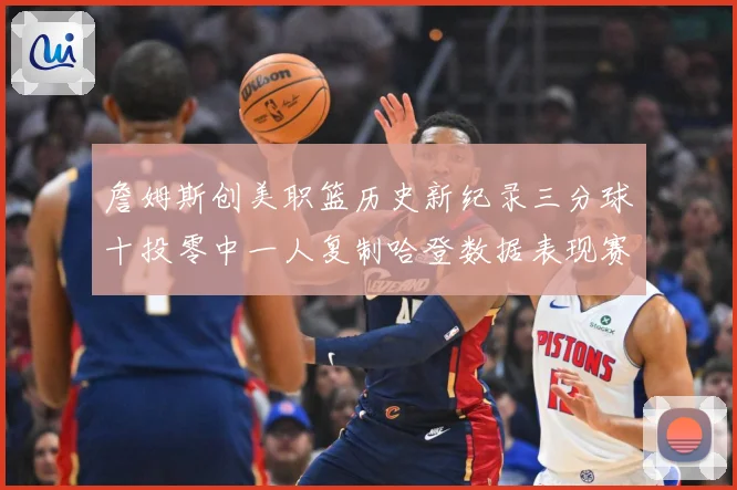 詹姆斯创美职篮历史新纪录三分球十投零中一人复制哈登数据表现赛场复盘-深度解析