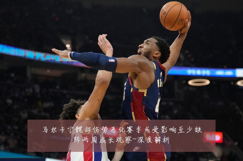 马尔卡宁髋部伤势恶化赛季或受影响至少缺阵两周成长观察-深度解析