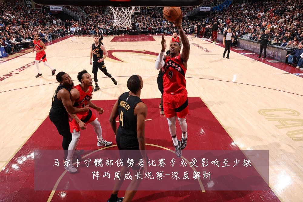 马尔卡宁髋部伤势恶化赛季或受影响至少缺阵两周成长观察-深度解析